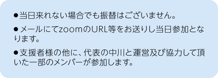 注釈、当日来れない場合でも振替は御座いません。メールにてzoomのURL等をお送りし当日参加となります。支援者様の他に、代表の中川と運営及び協力して頂いた一部のメンバーが参加します。
