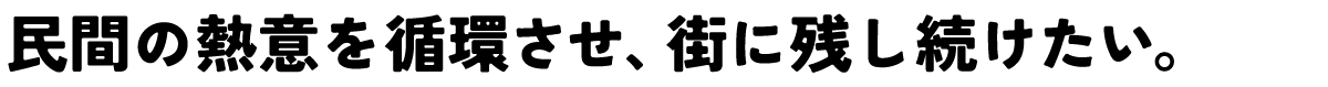 民間の熱意を循環させ、街に残し続けたい。