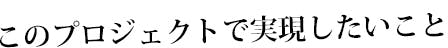 このプロジェクトで実現したいこと