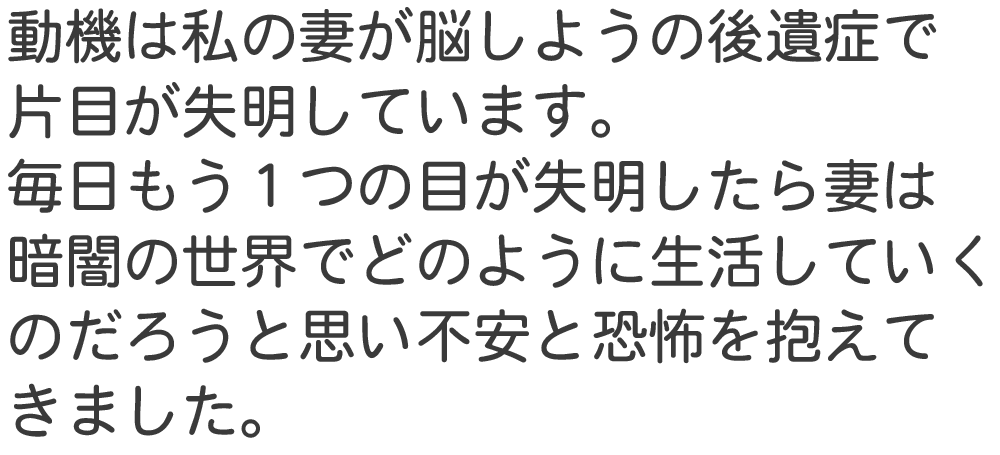 動機は私の妻が脳しようの後遺症で 片目が失明しています。 毎日もう１つの目が失明したら妻は 暗闇の世界でどのように生活していく