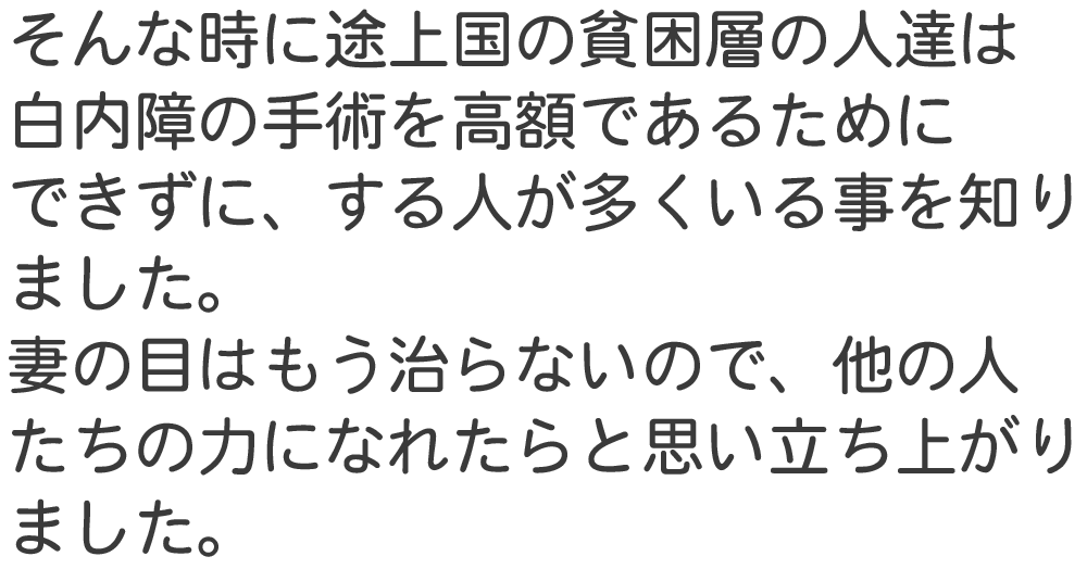 そんな時に途上国の貧困層の人達は 白内障の手術を高額であるために できずに、する人が多くいる事を知り ました。 妻の目はもう治
