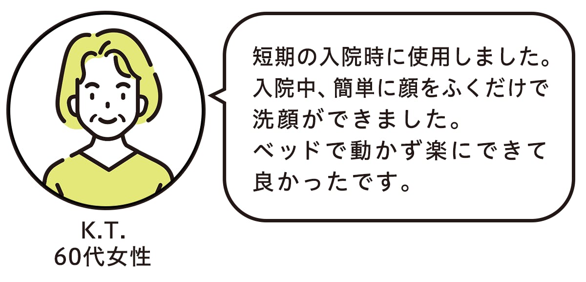 短期の入院時に使用しました。 入院中、簡単に顔をふくだけで洗顔ができました。 ベッドで動かず楽にできて良かったです。 (K.T.60代女性)