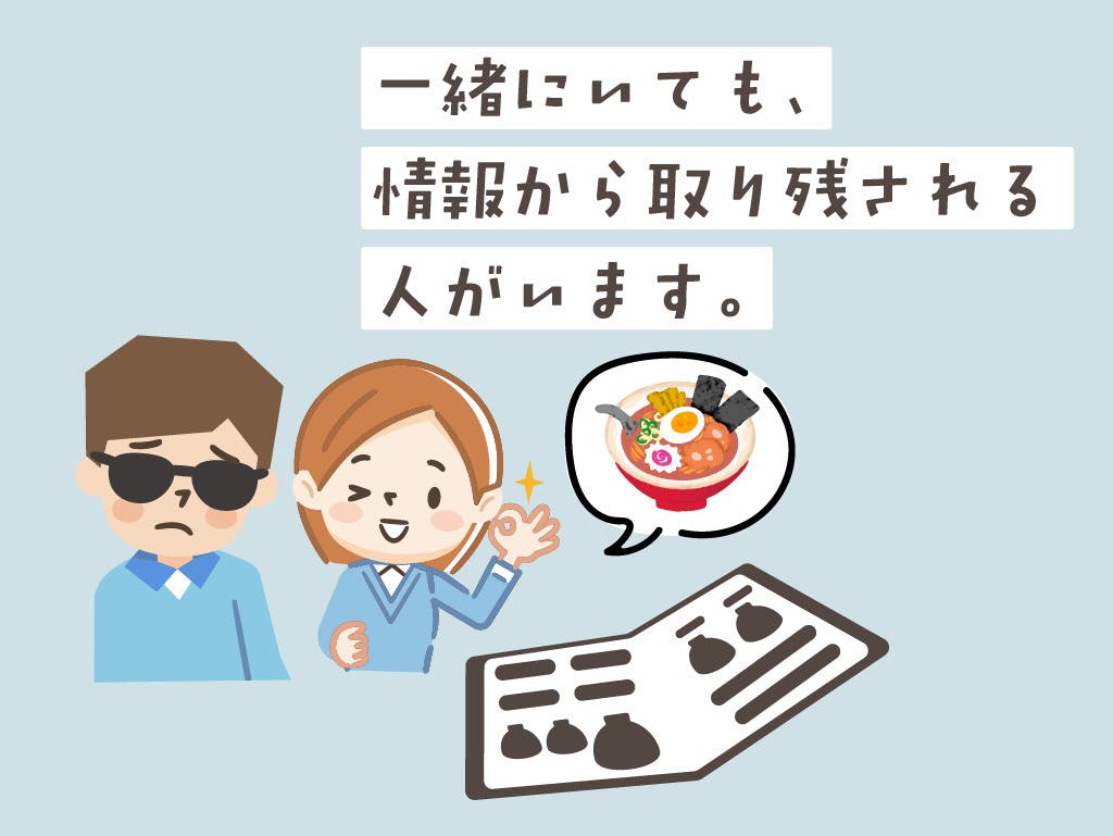 図解３。飲食店で、晴眼者と視覚障害者が二人でいる場面を想像してください。晴眼者が先にメニューを見て、その内容を視覚障害者に伝えるので、どうしても視覚障害者が情報を受け取るのはワンテンポ遅れてしまいます。