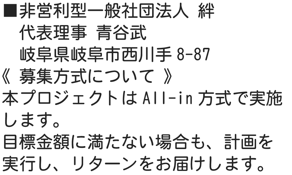 ■非営利型一般社団法人 絆 　代表理事 青谷武 　岐阜県岐阜市西川手8-87 《 募集方式について 》 本プロジェクトはAll-in方式で実施します。目標金額に満たない場合も、計画を実行し、リターンをお届けします。