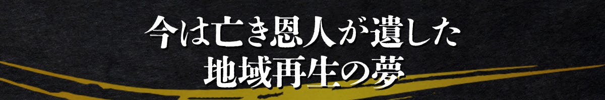 今は亡き恩人が遺した地域再生の夢