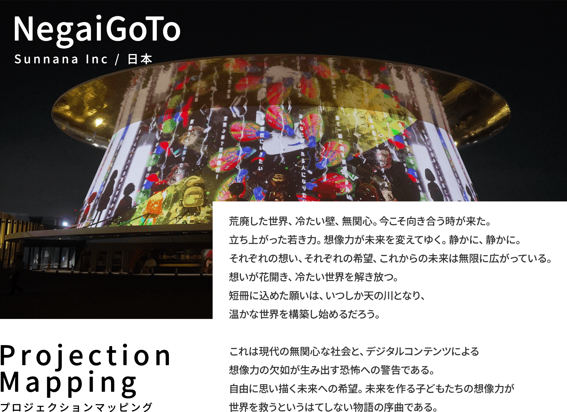 NegaiGoTo Sunnana Inc / 日本 荒廃した世界、冷たい壁、無関心。今こそ向き合う時が来た。立ち上がった若き力。想像力が未来を変えてゆく。静かに、静かに。それぞれの想い、それぞれの希望、これからの未来は無限に広がっている。想いが花開き、冷たい世界を解き放つ。短冊に込めた願いは、いつしか天の川となり、温かな世界を構築し始めるだろう。  これは現代の無関心な社会と、デジタルコンテンツによる想像力の欠如が生み出す恐怖への警告である。自由に思い描く未来への希望。未来を作る子どもたちの想像力が世界を救うというはてしない物語の序曲である。