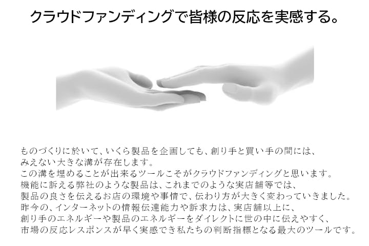 クラウドファンディングで皆様の反応を実感する。ものづくりに於いて、いくら製品を企画しても、創り手と買い手の間には、みえない大きな溝が存在します。この溝を埋めることができるツールこそがクラウドファンディングと思います。機能に訴える弊社のような製品は、これまでのような実店舗等では、製品の良さを伝えるお店の環境や事情で、伝わり方が大きく変わっていきました。昨今のインターネットの情報伝達能力や訴求力は、実店舗以上に創り手のエネルギーや製品のエネルギーをダイレクトに世の中に伝えやすく、市場の反応レスポンスが早く実感でき私たちの判断指標となる最大のツールです。
