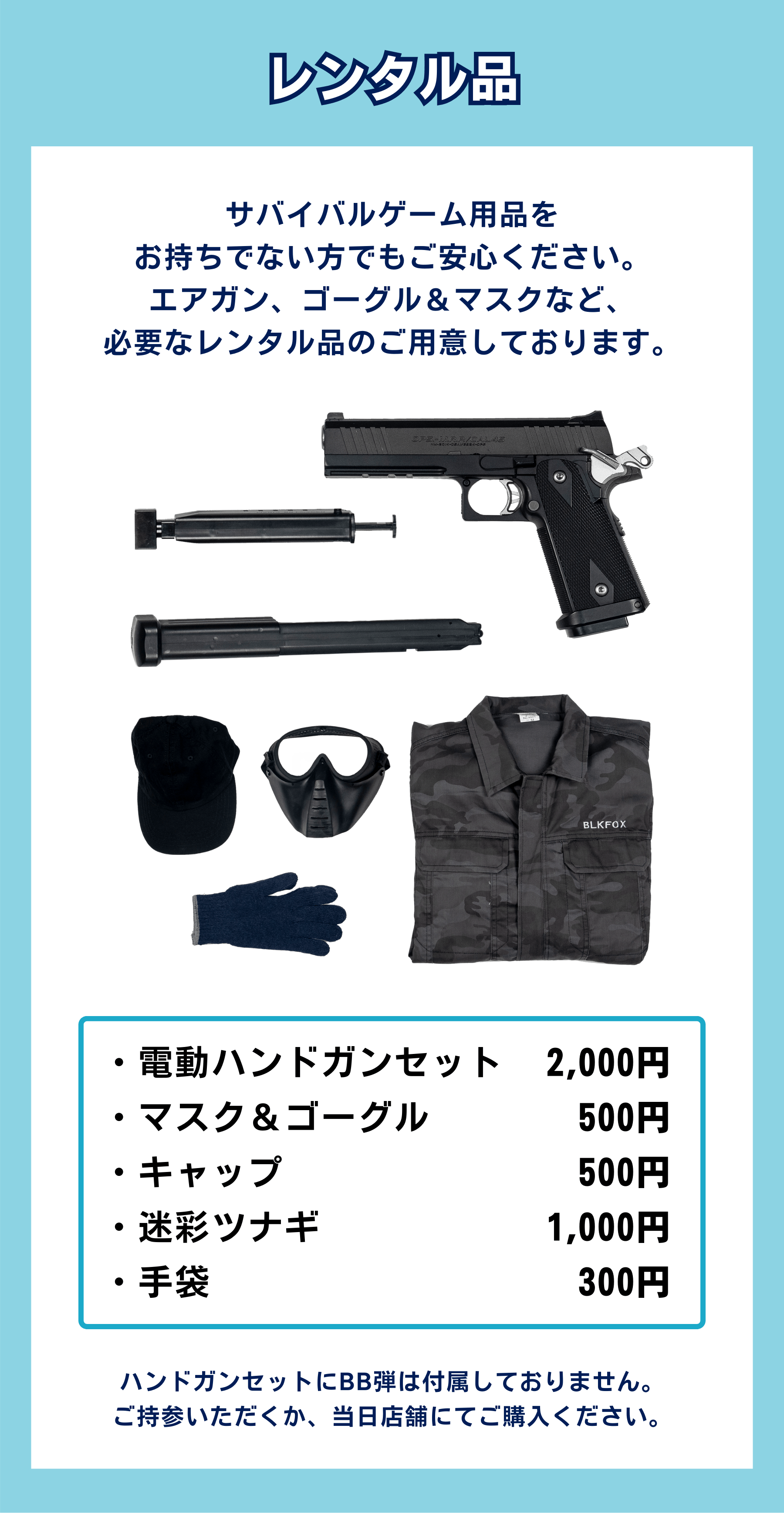サバイバルゲーム用品を お持ちでない方でもご安心ください。 エアガン、ゴーグル&マスクなど、 必要なレンタル品のご用意しております。ハンドガンセットにBB弾は付属しておりません。 ご持参いただくか、当日店舗にてご購入ください。