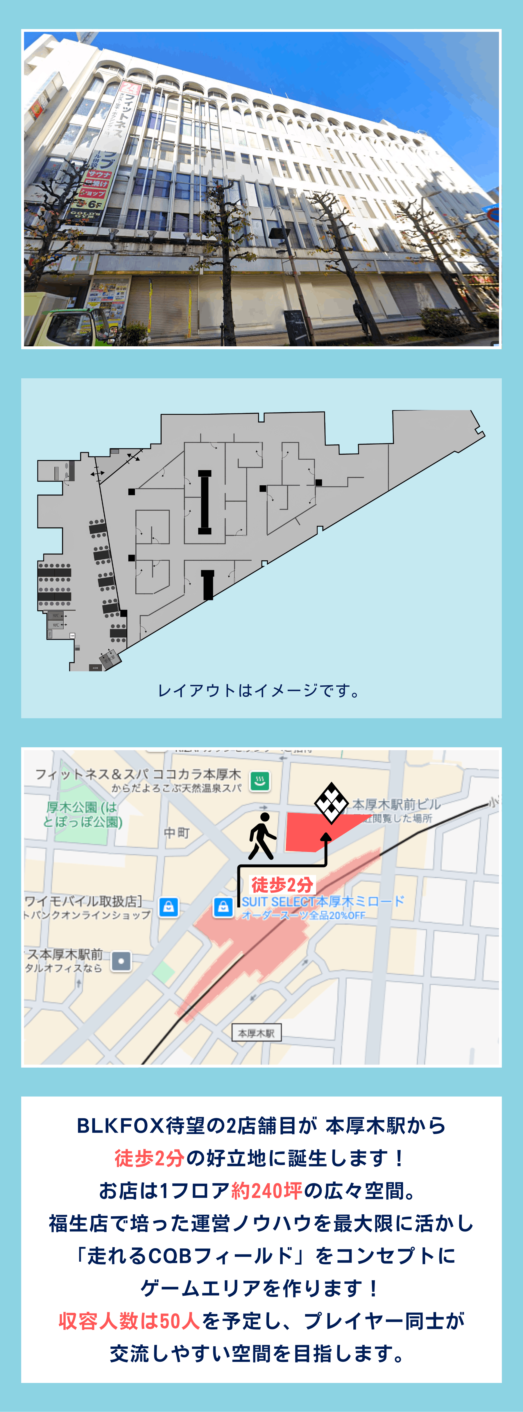 BLKFOX待望の2店舗目が 本厚木駅から 徒歩2分の好立地に誕生します! お店は1フロア約240坪の広々空間。 福生店で培った運営ノウハウを最大限に活かし 「走れるCQBフィールド」をコンセプトに ゲームエリアを作ります! 収容人数は50人を予定し、プレイヤー同士が 交流しやすい空間を目指します。