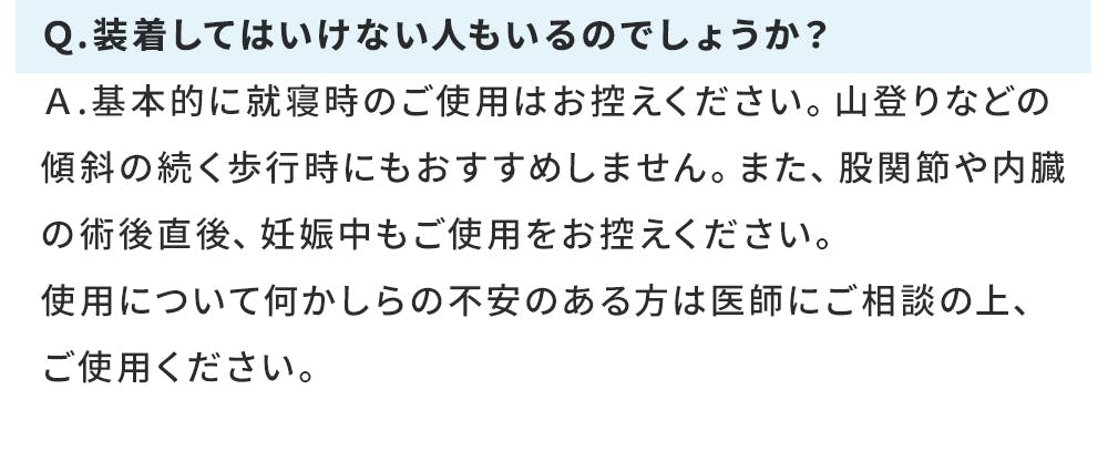 Ｑ.装着してはいけない人もいるのでしょうか？ Ａ.基本的に就寝時のご使用はお控えください。山登りなどの傾斜の続く歩行時にもおすすめしません。また、股関節や内臓の術後直後、妊娠中もご使用をお控えください。 使用について何かしらの不安のある方は医師にご相談の上、ご使用ください。