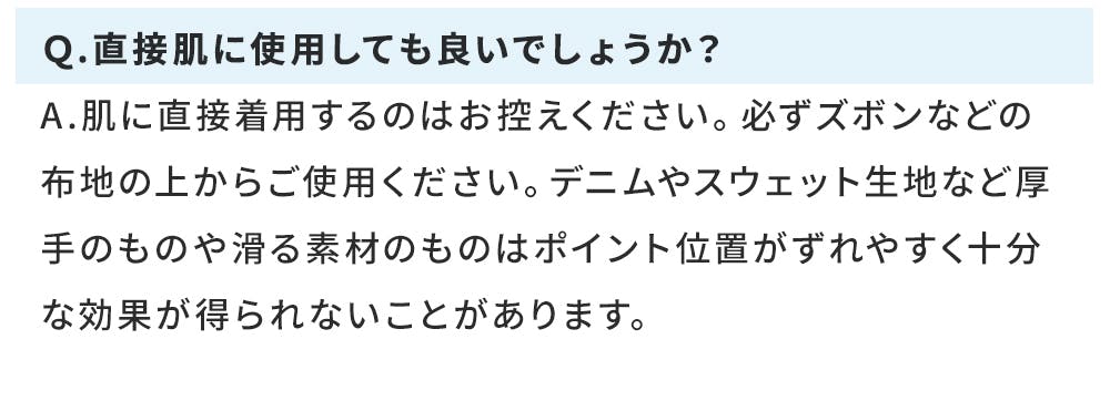 Ｑ.直接肌に使用しても良いでしょうか？ A.肌に直接着用するのはお控えください。必ずズボンなどの布地の上からご使用ください。デニムやスウェット生地など厚手のものや滑る素材のものはポイント位置がずれやすく十分な効果が得られないことがあります。
