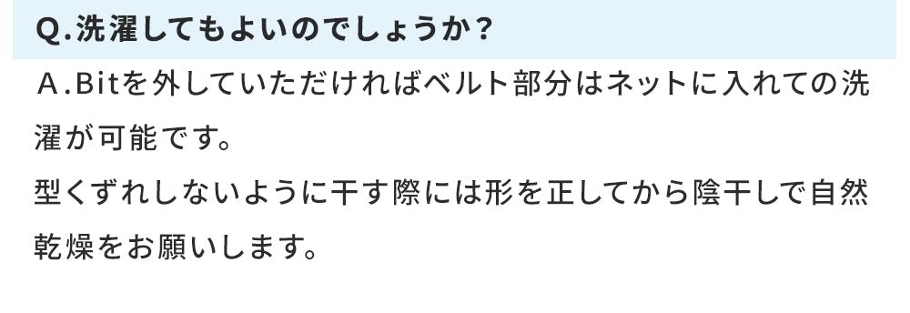 Q.洗濯してもよいのでしょうか? A.Bitを外していただければベルト部分はネットに入れての洗濯が可能です。 型くずれしないように干す際には形を正してから陰干しで自然乾燥をお願いします。