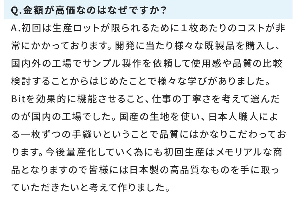 Q.金額が高価なのはなぜですか? A.初回は生産ロットが限られるために1枚あたりのコストが非常にかかっております。開発に当たり様々な既製品を購入し、国内外の工場でサンプル製作を依頼して使用感や品質の比較検討することからはじめたことで様々な学びがありました。 Bitを効果的に機能させること、仕事の丁寧さを考えて選んだのが国内の工場でした。国産の生地を使い、日本人職人による一枚ずつの手縫いということで品質にはかなりこだわっております。今後量産化していく為にも初回生産はメモリアルな商品となりますので皆様には日本製の高品質なものを手に取っていただきたいと考えて作りました。