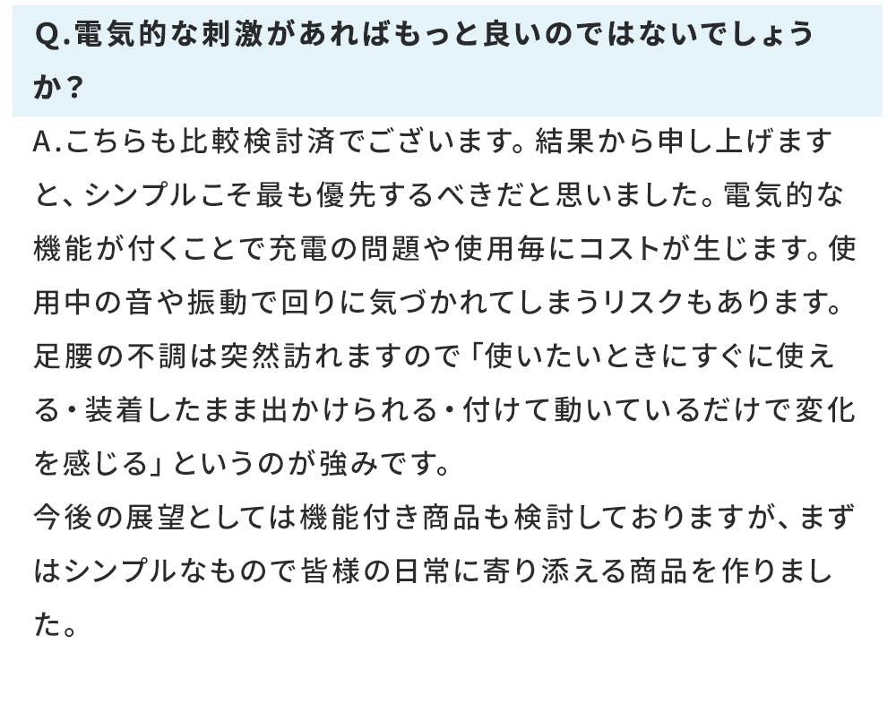 Q.電気的な刺激があればもっと良いのではないでしょうか? A.こちらも比較検討済でございます。結果から申し上げますと、シンプルこそ最も優先するべきだと思いました。電気的な機能が付くことで充電の問題や使用毎にコストが生じます。使用中の音や振動で回りに気づかれてしまうリスクもあります。 足腰の不調は突然訪れますので「使いたいときにすぐに使える・装着したまま出かけられる・付けて動いているだけで変化を感じる」というのが強みです。 今後の展望としては機能付き商品も検討しておりますが、まずはシンプルなもので皆様の日常に寄り添える商品を作りました。