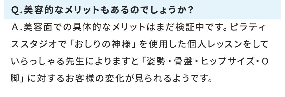 Ｑ.美容的なメリットもあるのでしょうか？ Ａ.美容面での具体的なメリットはまだ検証中です。ピラティススタジオで「おしりの神様」を使用した個人レッスンをしていらっしゃる先生によりますと「姿勢・骨盤・ヒップサイズ・O脚」に対するお客様の変化が見られるようです。