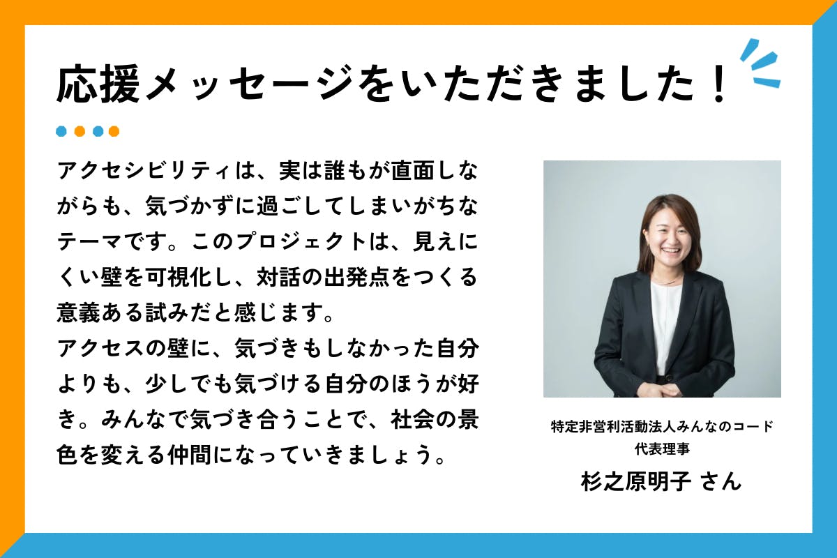 「応援メッセージをいただきました！」の見出しとともに、特定非営利活動法人みんなのコード代表理事・杉之原明子さんの笑顔の写真と応援コメントが掲載されている。コメント全文は以下の通り： 「アクセシビリティは、実は誰もが直面しながらも、気づかずに過ごしてしまいがちなテーマです。このプロジェクトは、見えにくい壁を可視化し、対話の出発点をつくる意義ある試みだと感じます。アクセスの壁に、気づきもしなかった自分よりも、少しでも気づける自分のほうが好き。みんなで気づき合うことで、社会の景色を変える仲間になっていきましょう。」