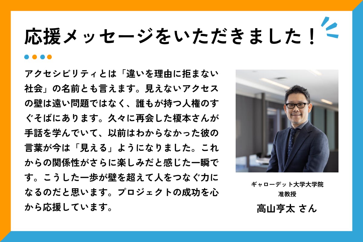 応援メッセージをいただきました、というタイトルと応援メッセージ文章。右側には、スーツにネクタイを着用した高山さんが、室内の窓際で腕を組んで微笑んでいる。  メッセージ全文は以下の通り： 「アクセシビリティとは「違いを理由に拒まない社会」の名前とも言えます。見えないアクセスの壁は遠い問題ではなく、誰もが持つ人権のすぐそばにあります。久々に再会した榎本さんが手話を学んでいて、以前はわからなかった彼の言葉が今は「見える」ようになりました。これからの関係性がさらに楽しみだと感じた一瞬です。こうした一歩が壁を超えて人をつなぐ力になるのだと思います。プロジェクトの成功を心から応援しています。」