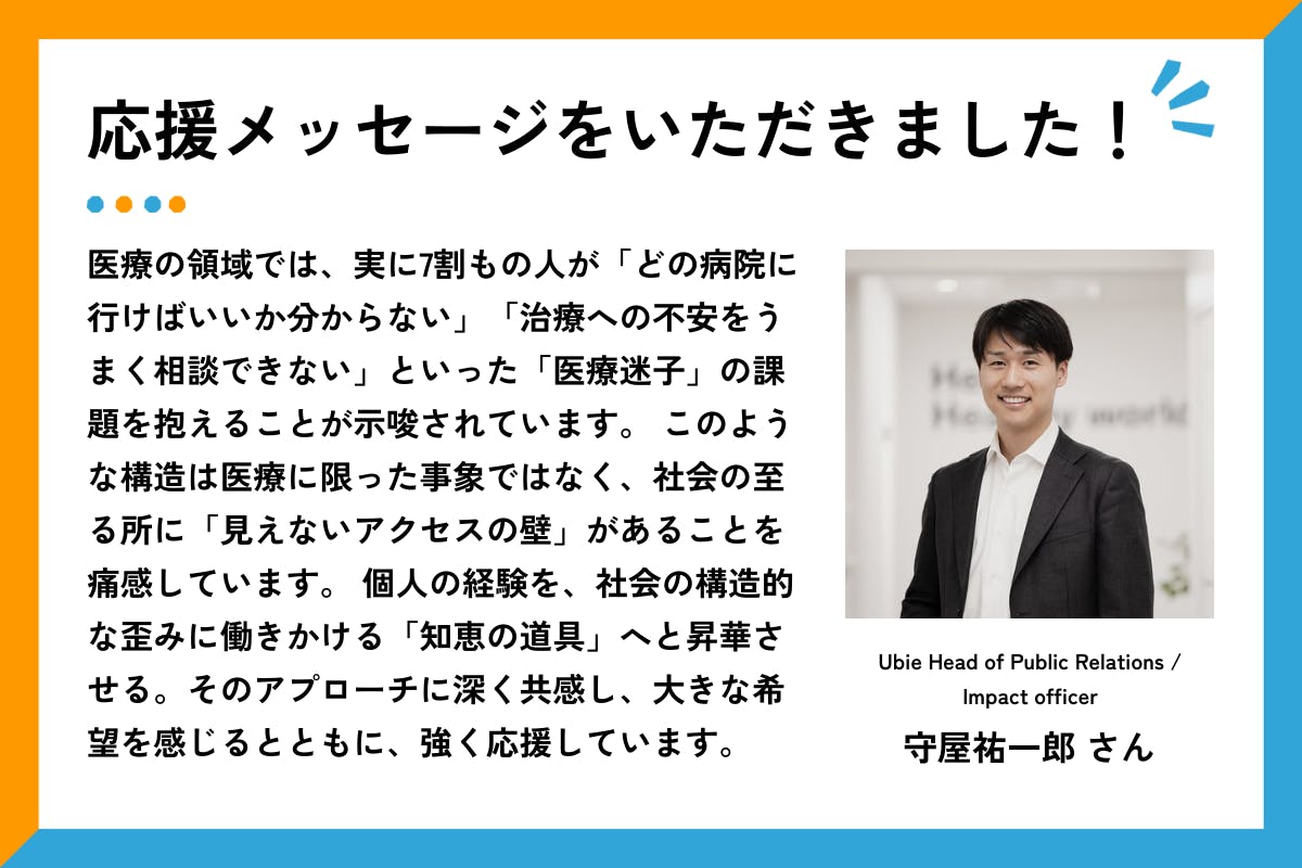応援メッセージをいただきました、というタイトルと応援メッセージ文章。右側には、白い壁の室内で、濃いグレーのスーツに白いシャツを着た守屋さんが正面を向いて笑顔で立っている。  メッセージ全文は以下の通り： 「医療の領域では、実に7割もの人が「どの病院に行けばいいか分からない」「治療への不安をうまく相談できない」といった「医療迷子」の課題を抱えることが示唆されています。 このような構造は医療に限った事象ではなく、社会の至る所に「見えないアクセスの壁」があることを痛感しています。 個人の経験を、社会の構造的な歪みに働きかける「知恵の道具」へと昇華させる。そのアプローチに深く共感し、大きな希望を感じるとともに、強く応援しています。」