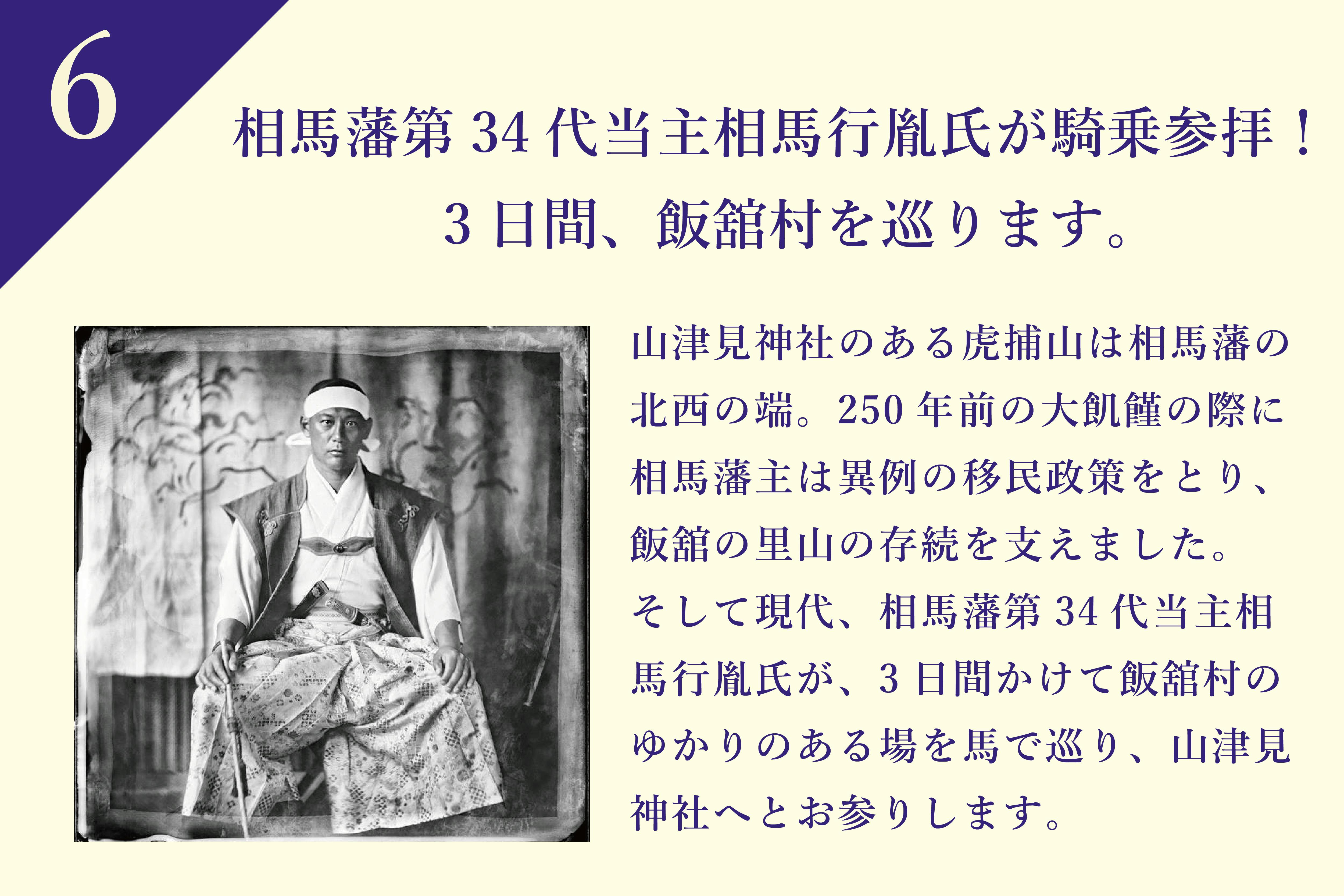 山津見神社のある虎捕山は相馬藩の北西の端。250年前の天明の大飢饉の際にも相馬藩主は異例の移民政策をとり、阿武隈の山中郷(現在の飯舘村)を支えました。そして現代、相馬藩第34代当主相馬行胤氏が、またしても未曾有の災害に見舞われた相馬の最西端の里山を見つめます。3日間かけて飯舘村の相馬藩にゆかりのある場を馬で巡り、山津見神社へとお参りします。
