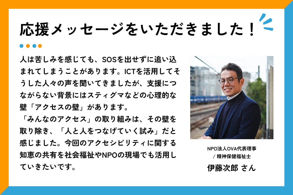 応援メッセージをいただきました、というタイトルと応援メッセージ文章。屋外の線路脇で、眼鏡をかけた伊藤さんが笑顔でカメラのほうを向いて立っている。紺色のジャケットを着ており、背景には鉄道の架線や列車が見える。メッセージ全文は以下の通り：「人は苦しみを感じても、SOSを出せずに追い込まれてしまうことがあります。ICTを活用してそうした人々の声を聞いてきましたが、支援につながらない背景にはスティグマなどの心理的な壁「アクセスの壁」があります。「みんなのアクセス」の取り組みは、その壁を取り除き、「人と人をつなげていく試み」だと感じました。今回のアクセシビリティに関する知恵の共有を社会福祉やNPOの現場でも活用していきたいです。」