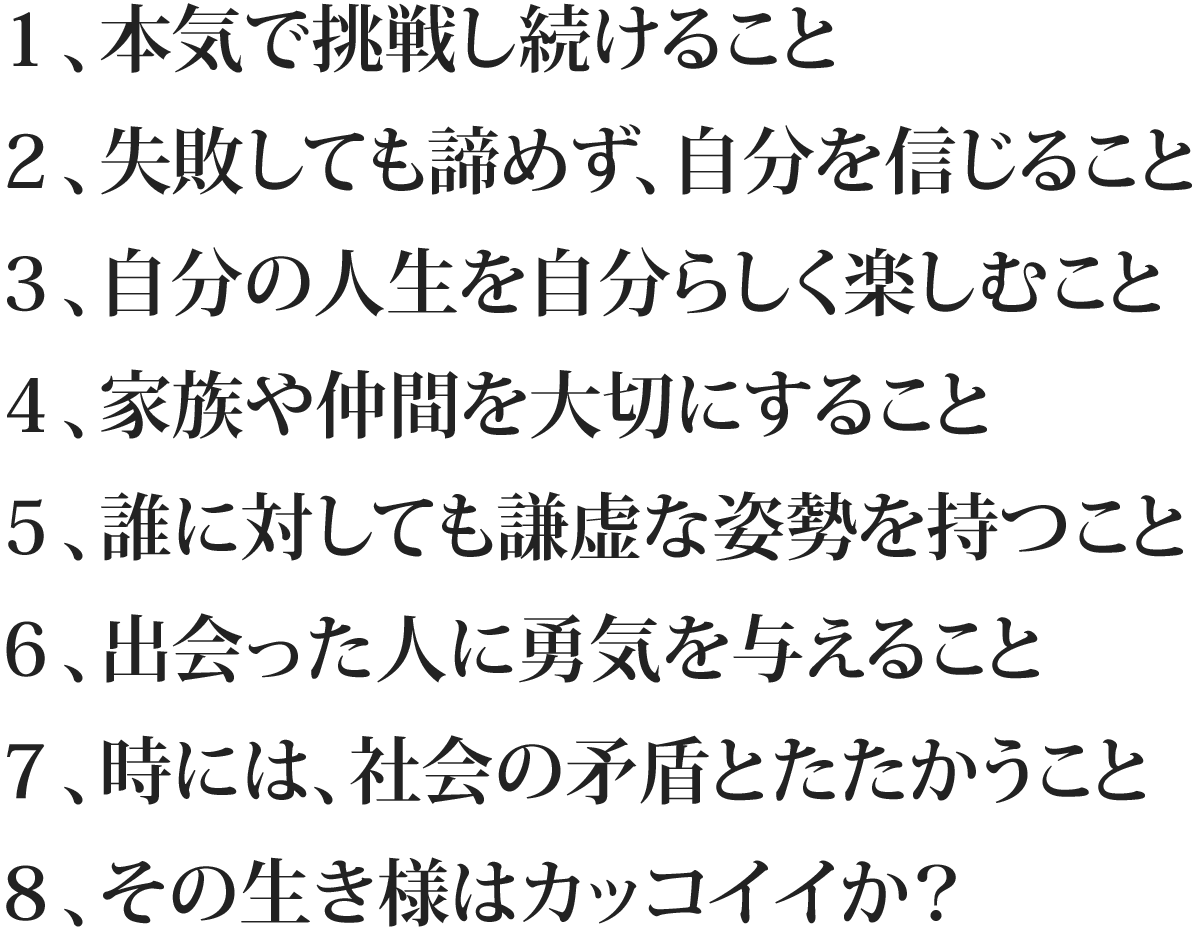 1、本気で挑戦し続けること 2、失敗しても諦めず、自分を信じること 3、自分の人生を自分らしく楽しむこと 4、家族や仲間を大切にすること 5、誰に対しても謙虚な姿勢を持つこと 6、出会った人に勇気を与えること 7、時には、社会の矛盾とたたかうこと 8、その生き様はカッコイイか?