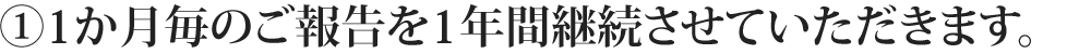 ①1か月毎のご報告を1年間継続させていただきます。
