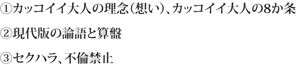①カッコイイ大人の理念（想い）、カッコイイ大人の8か条 ②現代版の論語と算盤 ③セクハラ、不倫禁止セクハラ不倫禁止ハラ、不倫禁止
