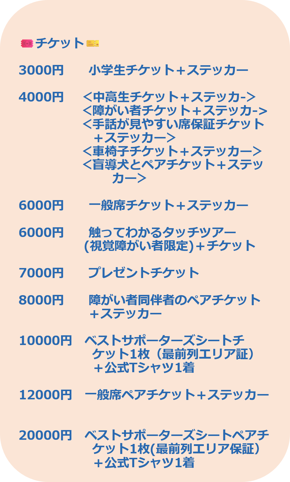3000円 小学生チケット+ステッカー 4000円 <中高生チケット+ステッカ-> <障がい者チケット+ステッカ-> <手話が見やすい席保証チケット +ステッカー> <車椅子チケット+ステッカー> <盲導犬とペアチケット+ステッ カー> 6000円 一般席チケット+ステッカー 6000円 触ってわかるタッチツアー (視覚障がい者限定)+チケット 7000円 プレゼントチケット 8000円 障がい者同伴者のペアチケット +ステッカー 10000円 ベストサポーターズシートチ ケット1枚(最前列エリア証) +公式Tシャツ1着 12000円 一般席ペアチケット+ステッカー 20000円 ベストサポーターズシートペアチ ケット1枚(最前列エリア保証+公式Tシャツ1着