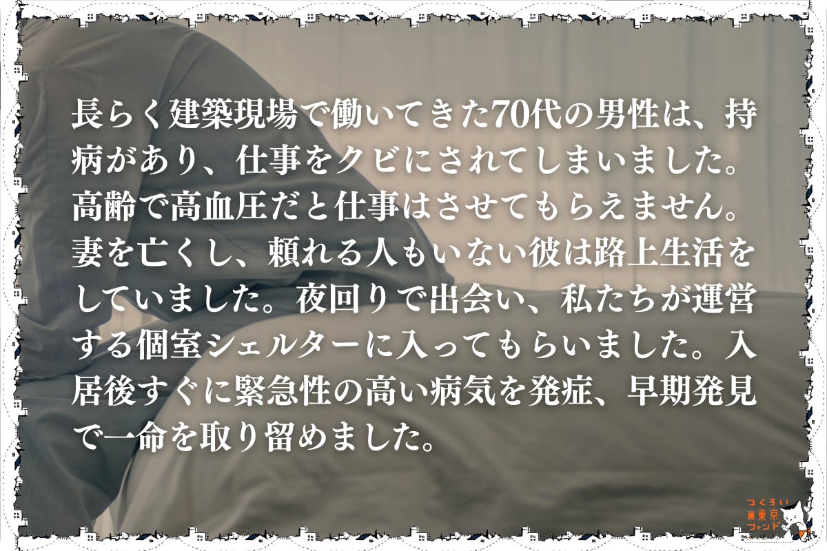 持病で働けなくなり路上生活をしていた70代男性)長らく建築現場で働いてきた70代の男性は、持病があり、仕事をクビにされてしまいました。高齢で高血圧だと仕事はさせてもらえません。妻を亡くし、頼れる人もいない彼は路上生活をしていました。夜回りで出会い、私たちが運営する個室シェルターに入ってもらいました。入居後すぐに緊急性の高い病気を発症、早期発見で一命を取り留めました。