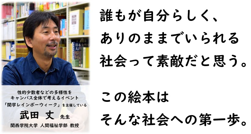 誰もが自分らしく、 ありのままでいられる 社会って素敵だと思う。  この絵本は そんな社会への第一歩。（関西学院大学、人間福祉学部、教授、武田丈先生）