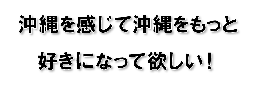 沖縄を感じて沖縄をもっと好きになって欲しい!
