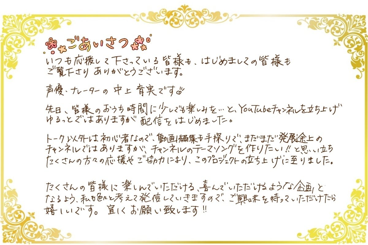 初めましての方も、いつも応援して下さっている皆様も、ご覧いただきありがとうございます！  声優・ナレーターの中上育実です！    先日、皆様のおうち時間に少しでも楽しみを…とYouTubeチャンネルを立ち上げ、ゆるっとではありますが配信を始めました。  おしゃべり以外は初心者なので、動画編集も手探りで、まだまだ発展途上のチャンネルではありますが、チャンネルのテーマソングを作りたい！という思いから、『私』として歌を作ることができないかなと思い、クラウドファンディングを立ち上げさせて頂きました。